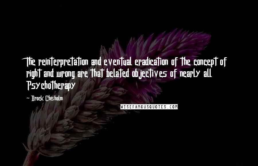 Brock Chisholm Quotes: The reinterpretation and eventual eradication of the concept of right and wrong are that belated objectives of nearly all Psychotherapy