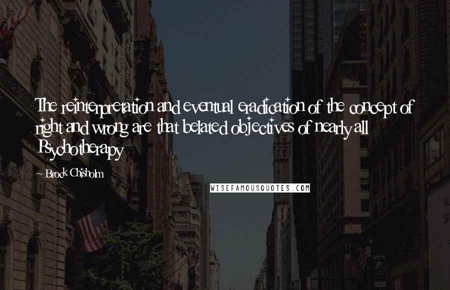 Brock Chisholm Quotes: The reinterpretation and eventual eradication of the concept of right and wrong are that belated objectives of nearly all Psychotherapy