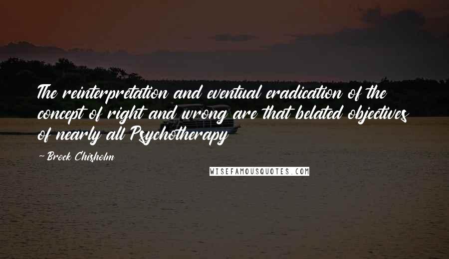 Brock Chisholm Quotes: The reinterpretation and eventual eradication of the concept of right and wrong are that belated objectives of nearly all Psychotherapy