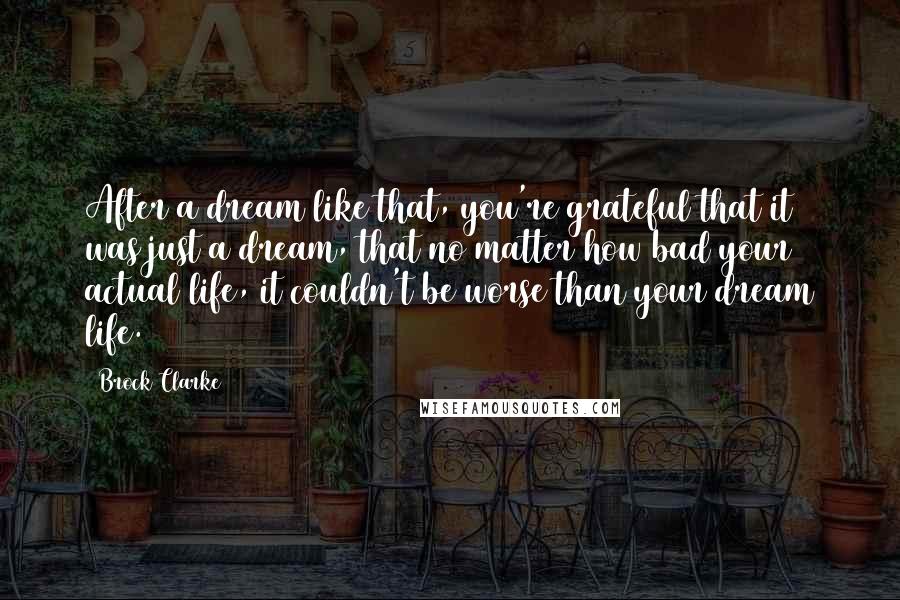 Brock Clarke Quotes: After a dream like that, you're grateful that it was just a dream, that no matter how bad your actual life, it couldn't be worse than your dream life.