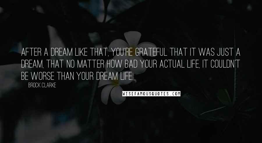 Brock Clarke Quotes: After a dream like that, you're grateful that it was just a dream, that no matter how bad your actual life, it couldn't be worse than your dream life.