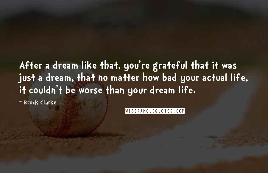 Brock Clarke Quotes: After a dream like that, you're grateful that it was just a dream, that no matter how bad your actual life, it couldn't be worse than your dream life.