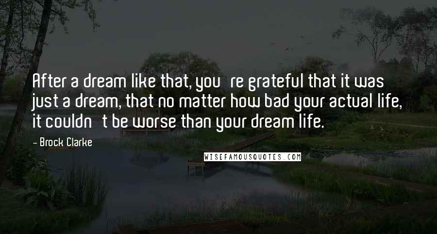 Brock Clarke Quotes: After a dream like that, you're grateful that it was just a dream, that no matter how bad your actual life, it couldn't be worse than your dream life.