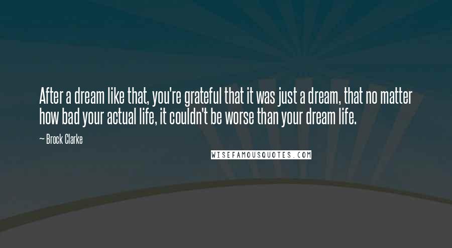 Brock Clarke Quotes: After a dream like that, you're grateful that it was just a dream, that no matter how bad your actual life, it couldn't be worse than your dream life.