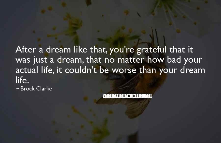 Brock Clarke Quotes: After a dream like that, you're grateful that it was just a dream, that no matter how bad your actual life, it couldn't be worse than your dream life.