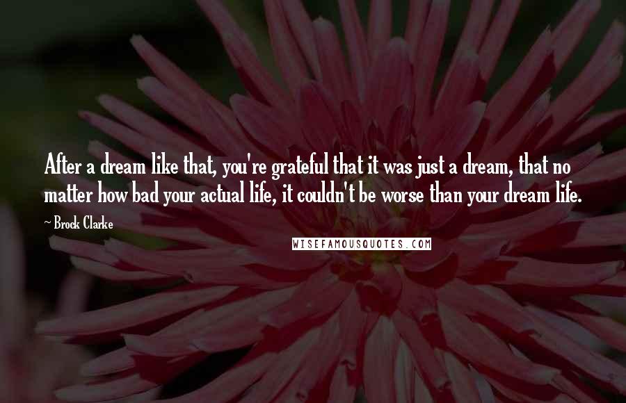 Brock Clarke Quotes: After a dream like that, you're grateful that it was just a dream, that no matter how bad your actual life, it couldn't be worse than your dream life.