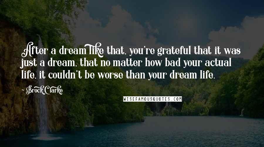 Brock Clarke Quotes: After a dream like that, you're grateful that it was just a dream, that no matter how bad your actual life, it couldn't be worse than your dream life.