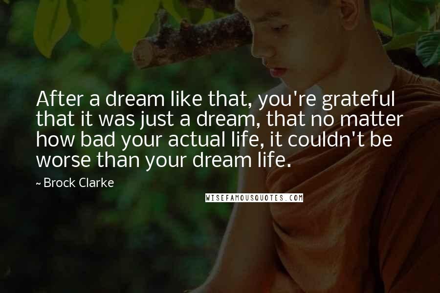 Brock Clarke Quotes: After a dream like that, you're grateful that it was just a dream, that no matter how bad your actual life, it couldn't be worse than your dream life.