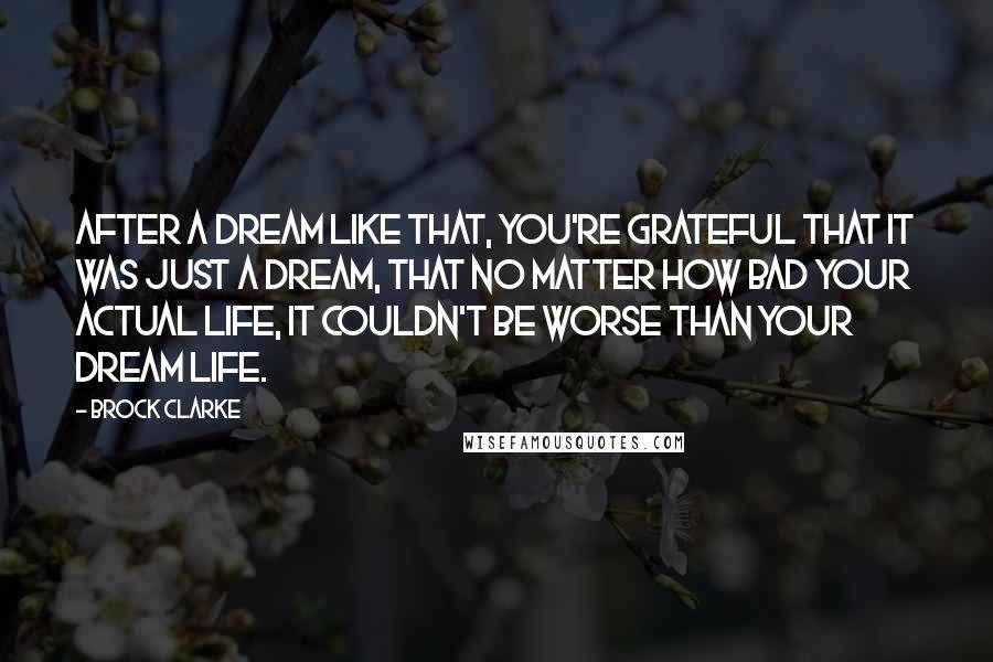 Brock Clarke Quotes: After a dream like that, you're grateful that it was just a dream, that no matter how bad your actual life, it couldn't be worse than your dream life.