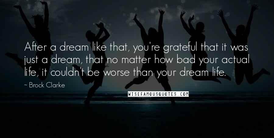 Brock Clarke Quotes: After a dream like that, you're grateful that it was just a dream, that no matter how bad your actual life, it couldn't be worse than your dream life.