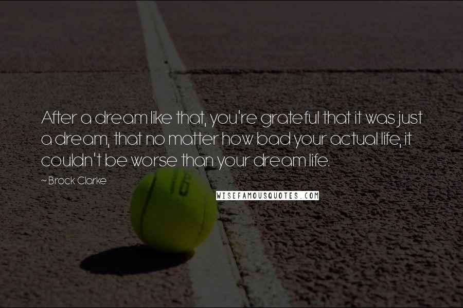 Brock Clarke Quotes: After a dream like that, you're grateful that it was just a dream, that no matter how bad your actual life, it couldn't be worse than your dream life.