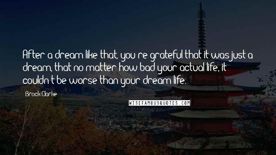 Brock Clarke Quotes: After a dream like that, you're grateful that it was just a dream, that no matter how bad your actual life, it couldn't be worse than your dream life.