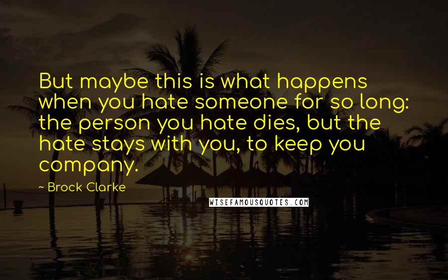 Brock Clarke Quotes: But maybe this is what happens when you hate someone for so long: the person you hate dies, but the hate stays with you, to keep you company.