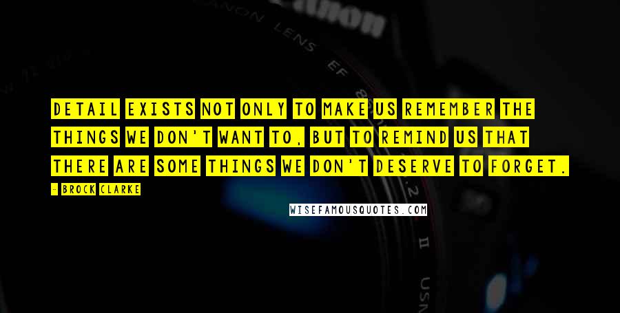 Brock Clarke Quotes: Detail exists not only to make us remember the things we don't want to, but to remind us that there are some things we don't deserve to forget.