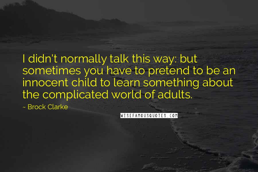 Brock Clarke Quotes: I didn't normally talk this way: but sometimes you have to pretend to be an innocent child to learn something about the complicated world of adults.