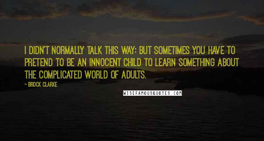 Brock Clarke Quotes: I didn't normally talk this way: but sometimes you have to pretend to be an innocent child to learn something about the complicated world of adults.