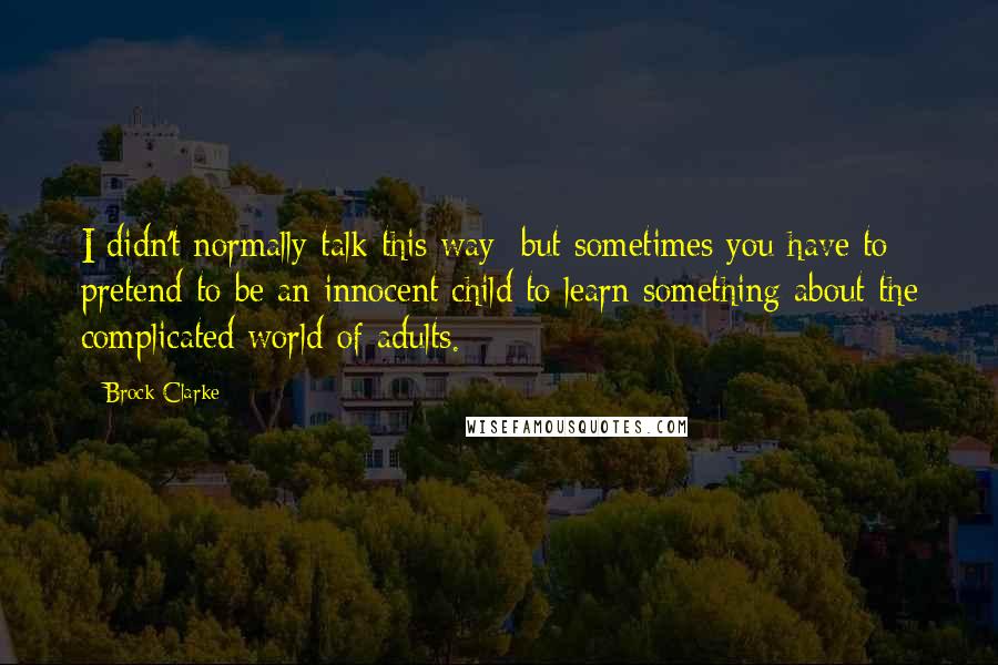 Brock Clarke Quotes: I didn't normally talk this way: but sometimes you have to pretend to be an innocent child to learn something about the complicated world of adults.