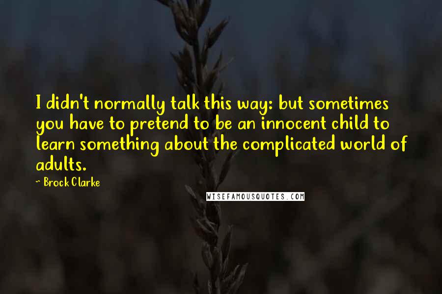 Brock Clarke Quotes: I didn't normally talk this way: but sometimes you have to pretend to be an innocent child to learn something about the complicated world of adults.