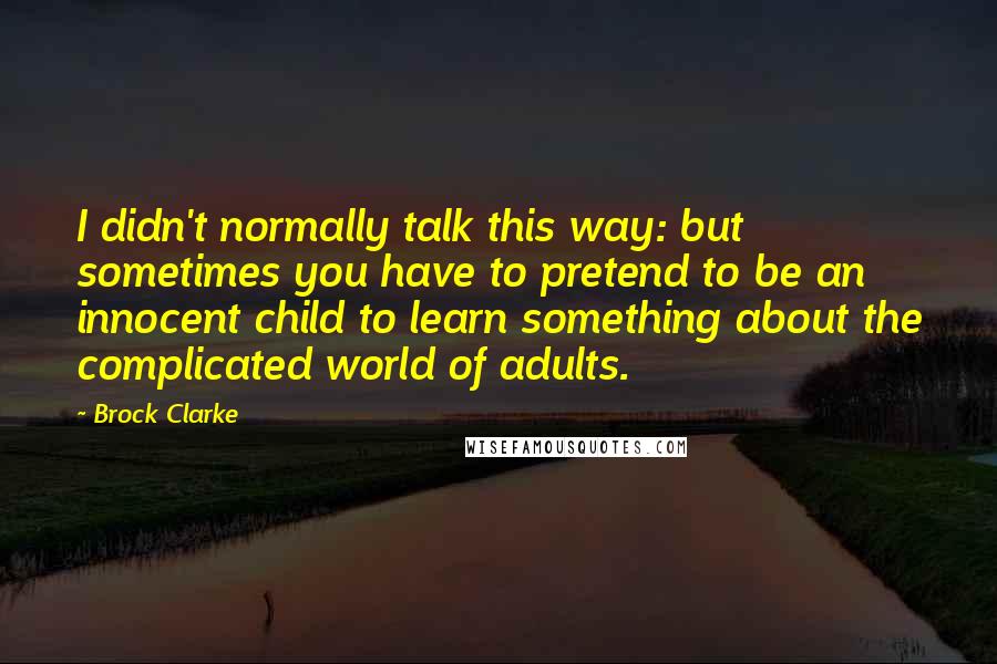 Brock Clarke Quotes: I didn't normally talk this way: but sometimes you have to pretend to be an innocent child to learn something about the complicated world of adults.