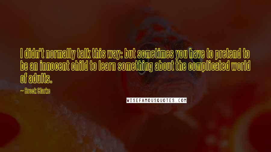 Brock Clarke Quotes: I didn't normally talk this way: but sometimes you have to pretend to be an innocent child to learn something about the complicated world of adults.