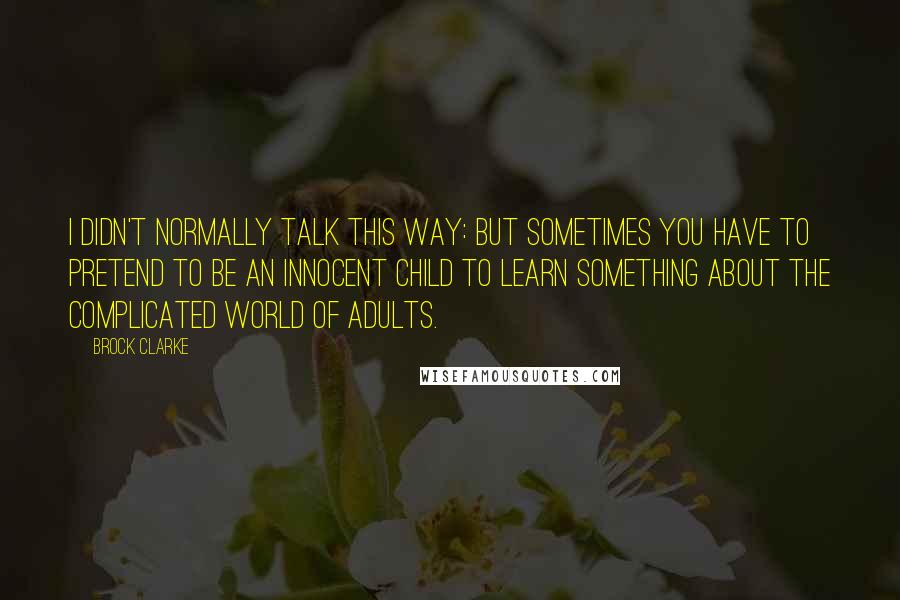 Brock Clarke Quotes: I didn't normally talk this way: but sometimes you have to pretend to be an innocent child to learn something about the complicated world of adults.