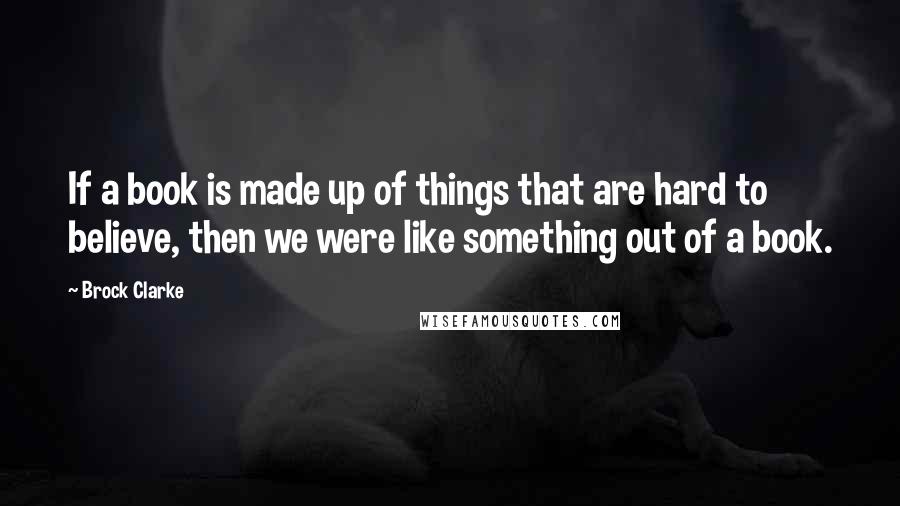 Brock Clarke Quotes: If a book is made up of things that are hard to believe, then we were like something out of a book.