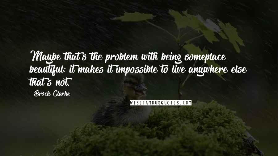 Brock Clarke Quotes: Maybe that's the problem with being someplace beautiful: it makes it impossible to live anywhere else that's not.
