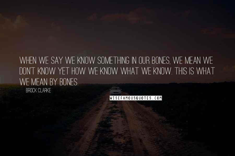 Brock Clarke Quotes: When we say we know something in our bones, we mean we don't know yet how we know what we know. This is what we mean by bones.