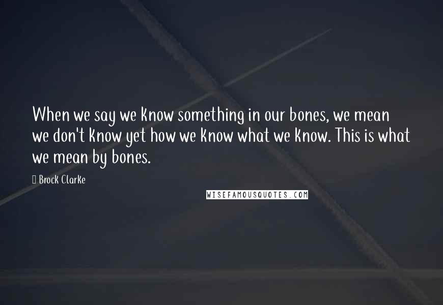 Brock Clarke Quotes: When we say we know something in our bones, we mean we don't know yet how we know what we know. This is what we mean by bones.