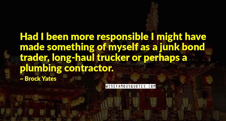 Brock Yates Quotes: Had I been more responsible I might have made something of myself as a junk bond trader, long-haul trucker or perhaps a plumbing contractor.