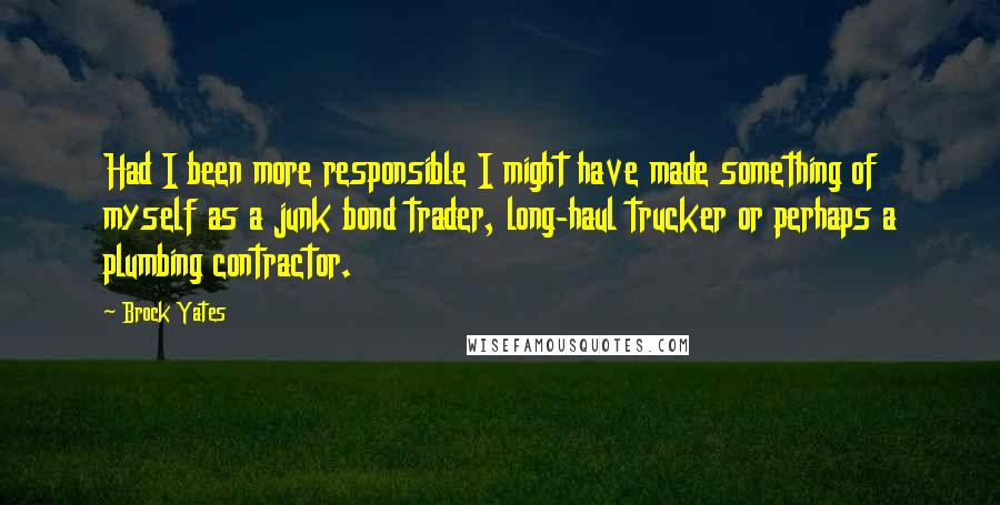 Brock Yates Quotes: Had I been more responsible I might have made something of myself as a junk bond trader, long-haul trucker or perhaps a plumbing contractor.