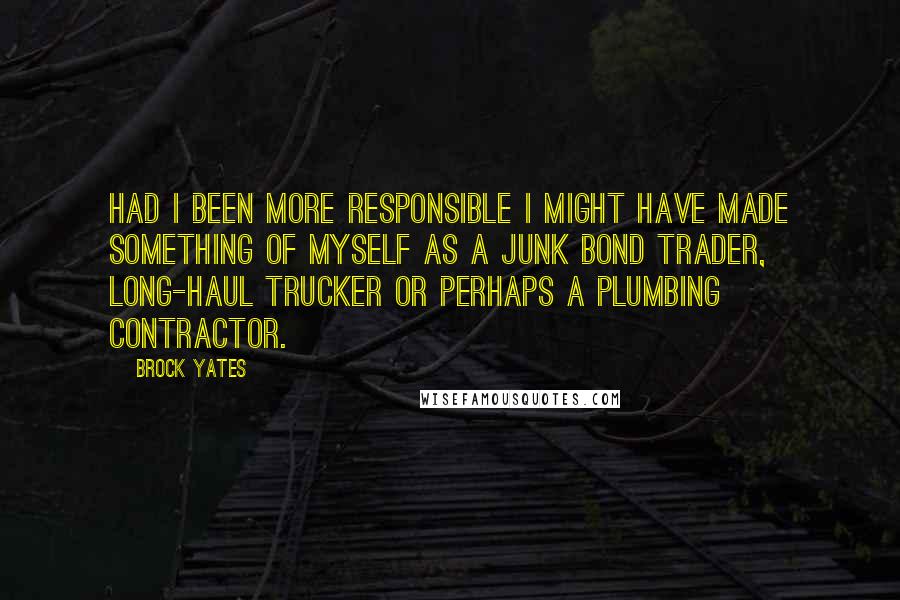 Brock Yates Quotes: Had I been more responsible I might have made something of myself as a junk bond trader, long-haul trucker or perhaps a plumbing contractor.