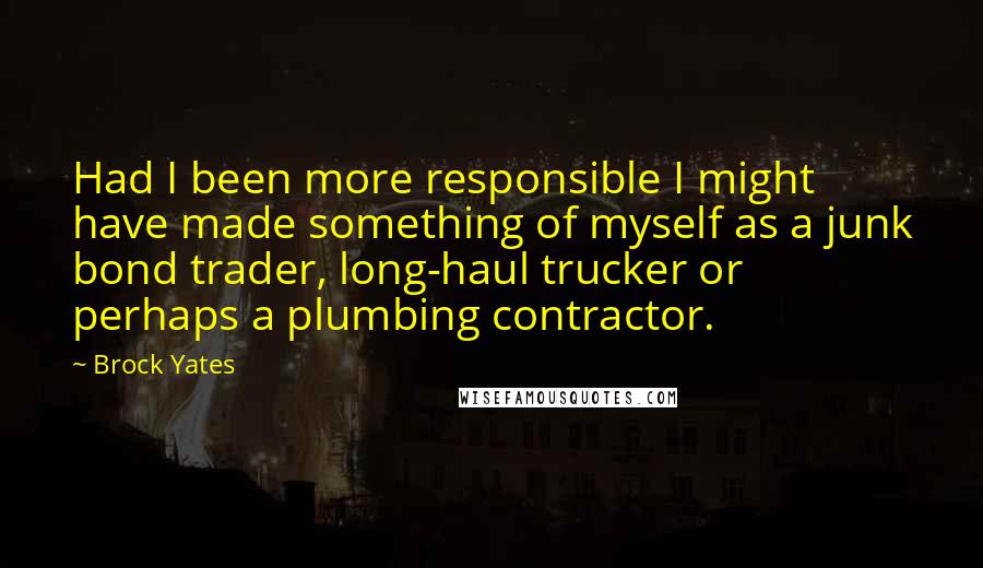 Brock Yates Quotes: Had I been more responsible I might have made something of myself as a junk bond trader, long-haul trucker or perhaps a plumbing contractor.