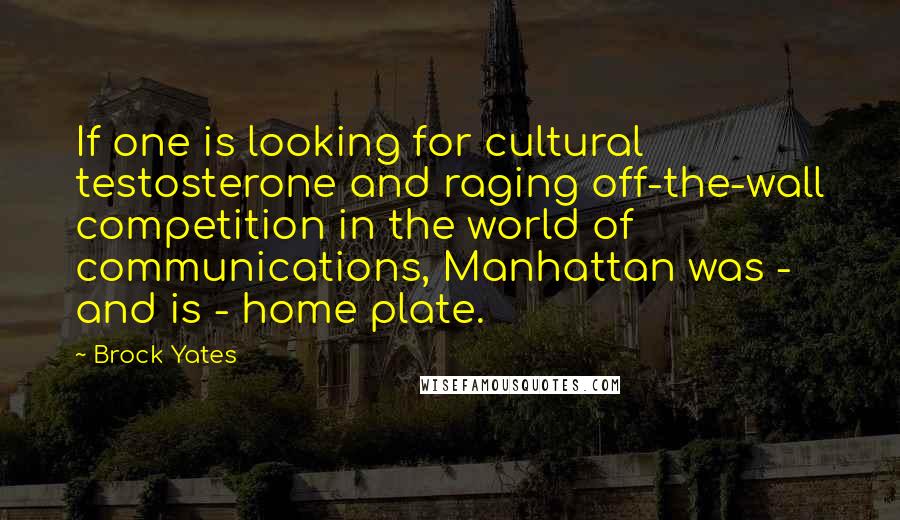 Brock Yates Quotes: If one is looking for cultural testosterone and raging off-the-wall competition in the world of communications, Manhattan was - and is - home plate.