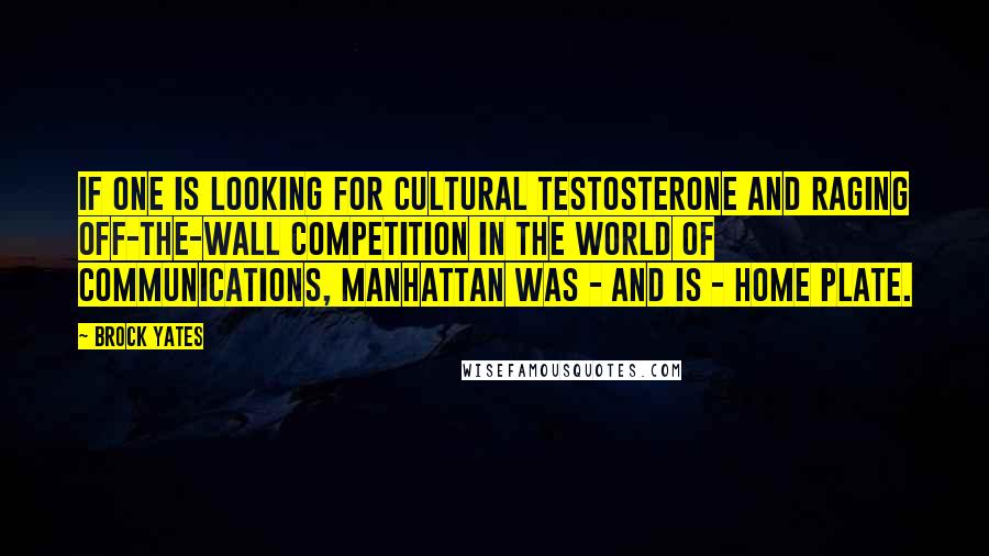 Brock Yates Quotes: If one is looking for cultural testosterone and raging off-the-wall competition in the world of communications, Manhattan was - and is - home plate.