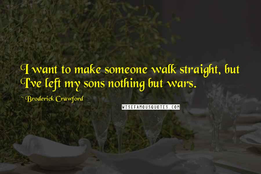 Broderick Crawford Quotes: I want to make someone walk straight, but I've left my sons nothing but wars.