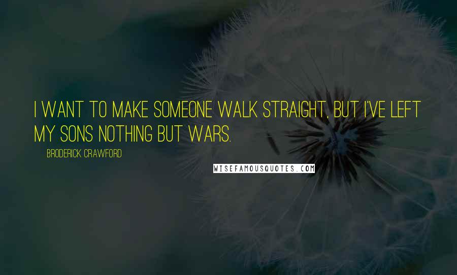 Broderick Crawford Quotes: I want to make someone walk straight, but I've left my sons nothing but wars.