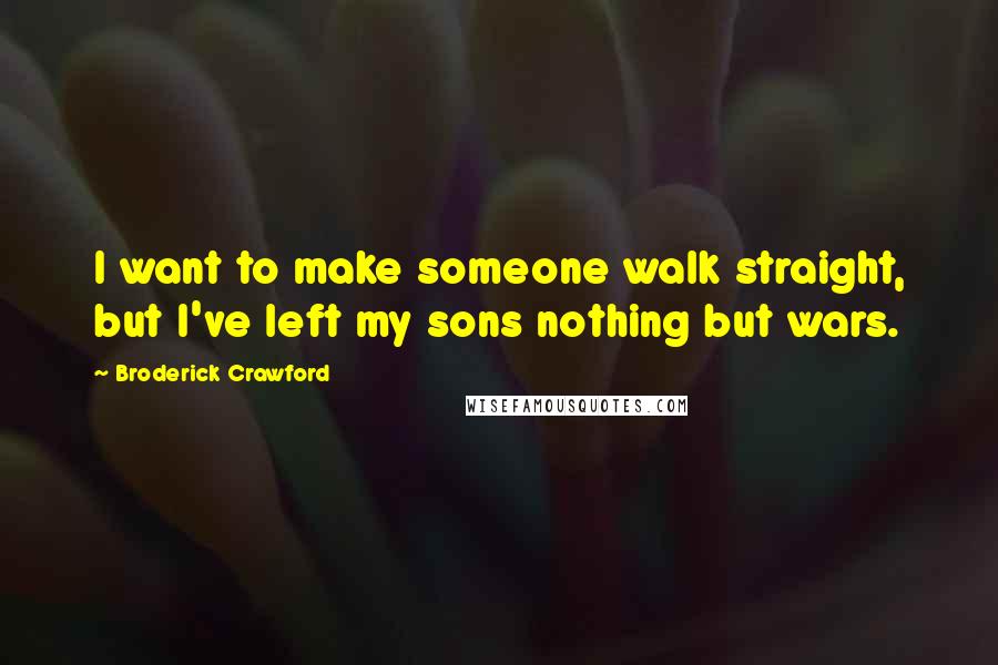 Broderick Crawford Quotes: I want to make someone walk straight, but I've left my sons nothing but wars.