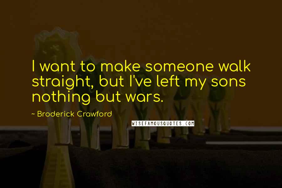 Broderick Crawford Quotes: I want to make someone walk straight, but I've left my sons nothing but wars.