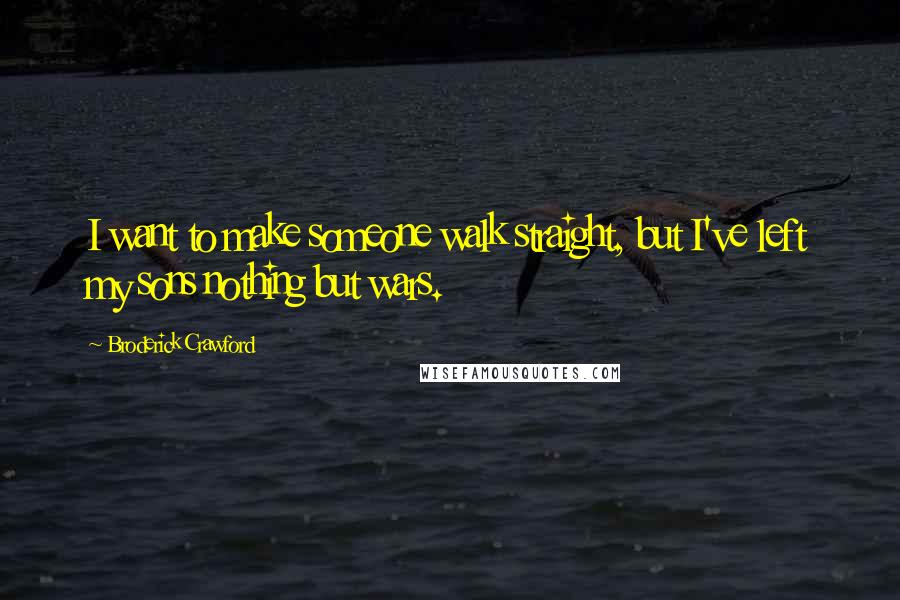Broderick Crawford Quotes: I want to make someone walk straight, but I've left my sons nothing but wars.