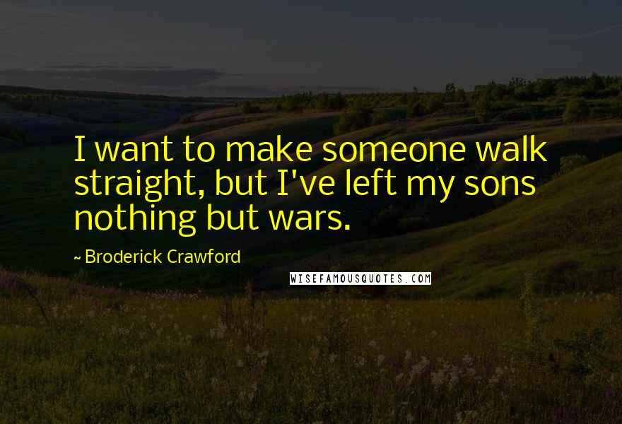 Broderick Crawford Quotes: I want to make someone walk straight, but I've left my sons nothing but wars.