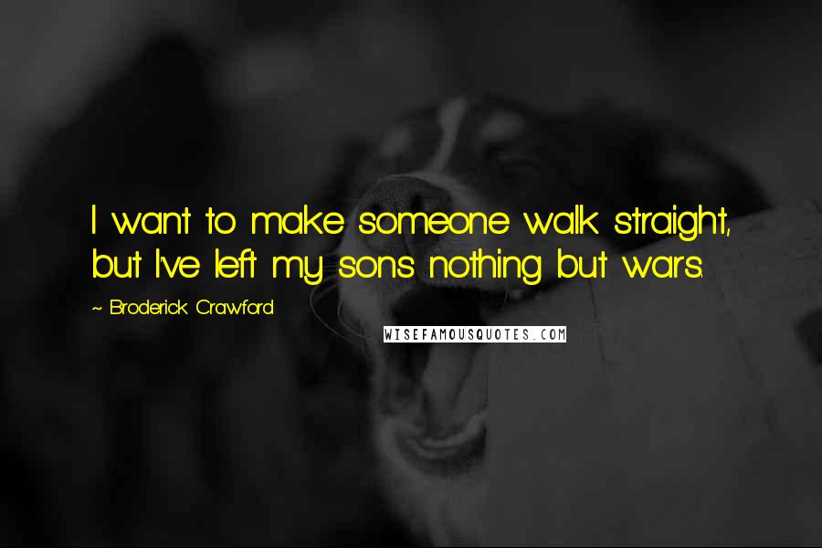 Broderick Crawford Quotes: I want to make someone walk straight, but I've left my sons nothing but wars.