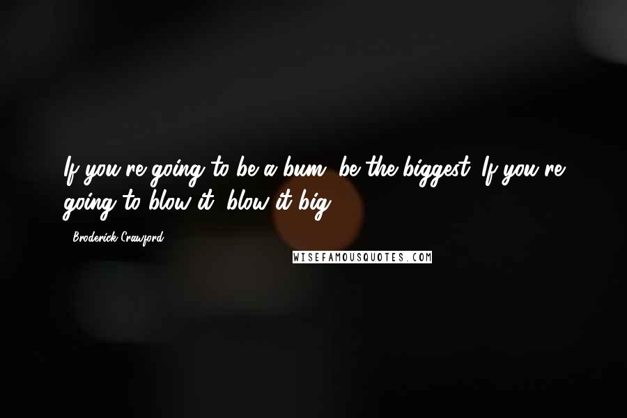 Broderick Crawford Quotes: If you're going to be a bum, be the biggest. If you're going to blow it, blow it big.