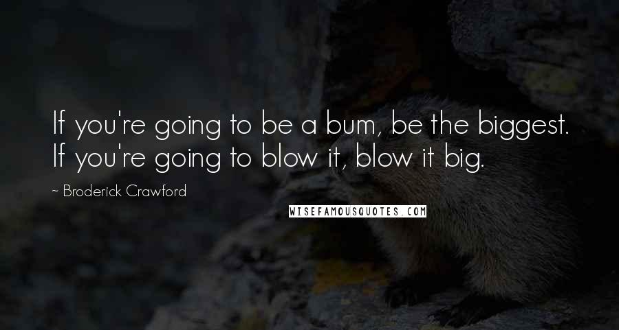 Broderick Crawford Quotes: If you're going to be a bum, be the biggest. If you're going to blow it, blow it big.