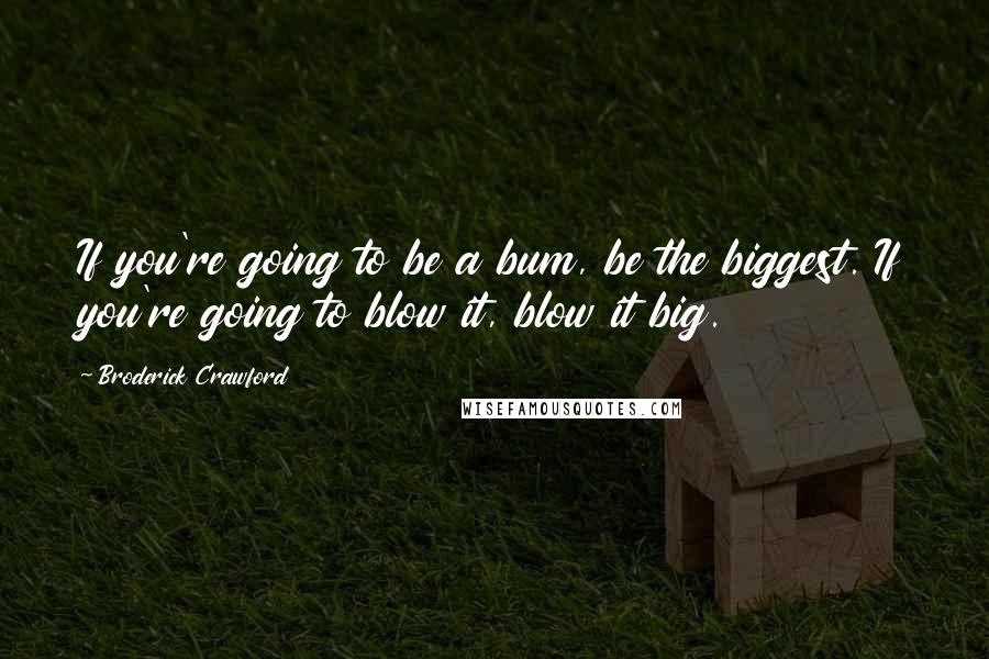 Broderick Crawford Quotes: If you're going to be a bum, be the biggest. If you're going to blow it, blow it big.