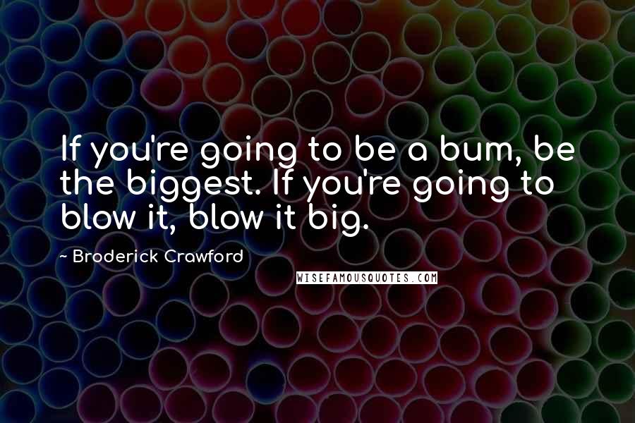 Broderick Crawford Quotes: If you're going to be a bum, be the biggest. If you're going to blow it, blow it big.