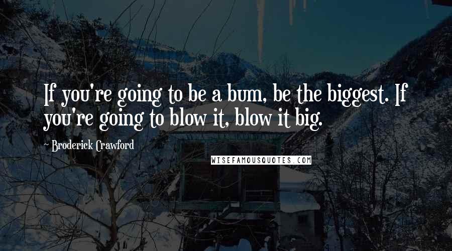 Broderick Crawford Quotes: If you're going to be a bum, be the biggest. If you're going to blow it, blow it big.