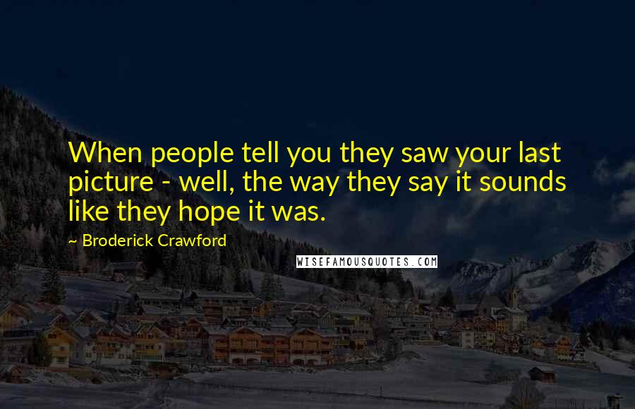 Broderick Crawford Quotes: When people tell you they saw your last picture - well, the way they say it sounds like they hope it was.
