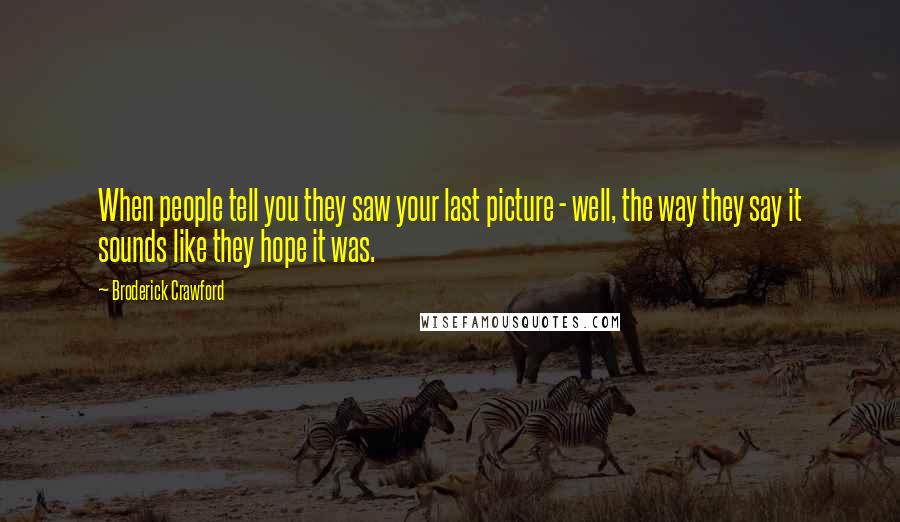 Broderick Crawford Quotes: When people tell you they saw your last picture - well, the way they say it sounds like they hope it was.