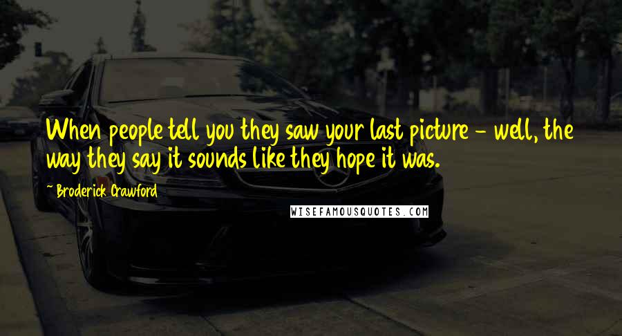 Broderick Crawford Quotes: When people tell you they saw your last picture - well, the way they say it sounds like they hope it was.